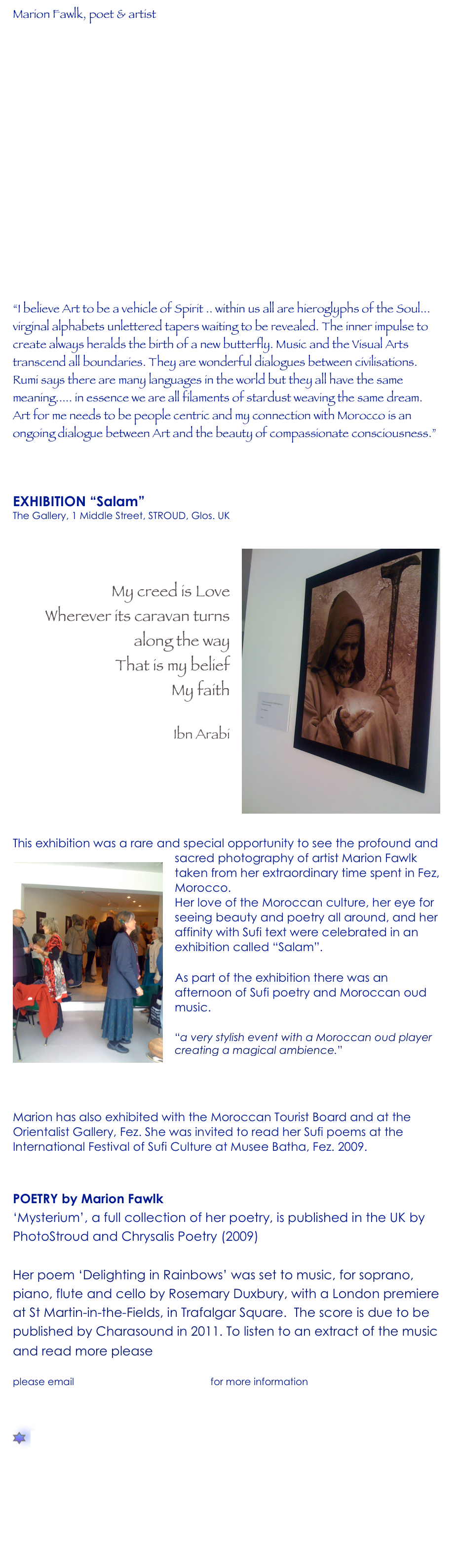 Marion Fawlk, poet & artist









“I believe Art to be a vehicle of Spirit .. within us all are hieroglyphs of the Soul... virginal alphabets unlettered tapers waiting to be revealed. The inner impulse to create always heralds the birth of a new butterfly. Music and the Visual Arts transcend all boundaries. They are wonderful dialogues between civilisations. Rumi says there are many languages in the world but they all have the same meaning..... in essence we are all filaments of stardust weaving the same dream. Art for me needs to be people centric and my connection with Morocco is an ongoing dialogue between Art and the beauty of compassionate consciousness.”  

EXHIBITION “Salam” The Gallery, 1 Middle Street, STROUD, Glos. UK
￼

My creed is Love
Wherever its caravan turns along the way
That is my belief
My faith

Ibn Arabi 






This exhibition was a rare and special opportunity to see the profound and sacred photography of ￼artist Marion Fawlk taken from her extraordinary time spent in Fez, Morocco. 
Her love of the Moroccan culture, her eye for seeing beauty and poetry all around, and her affinity with Sufi text were celebrated in an exhibition called “Salam”. 
As part of the exhibition there was an afternoon of Sufi poetry and Moroccan oud music.   “a very stylish event with a Moroccan oud player creating a magical ambience.”  Bard on a Bike, Stroud

Marion has also exhibited with the Moroccan Tourist Board and at the Orientalist Gallery, Fez. She was invited to read her Sufi poems at the International Festival of Sufi Culture at Musee Batha, Fez. 2009. ﻿

 POETRY by Marion Fawlk
‘Mysterium’, a full collection of her poetry, is published in the UK by PhotoStroud and Chrysalis Poetry (2009)

Her poem ‘Delighting in Rainbows’ was set to music, for soprano, piano, flute and cello by Rosemary Duxbury, with a London premiere at St Martin-in-the-Fields, in Trafalgar Square.  The score is due to be published by Charasound in 2011. To listen to an extract of the music and read more please click here.

please email editor@charasound.com for more information

￼  poetry               
