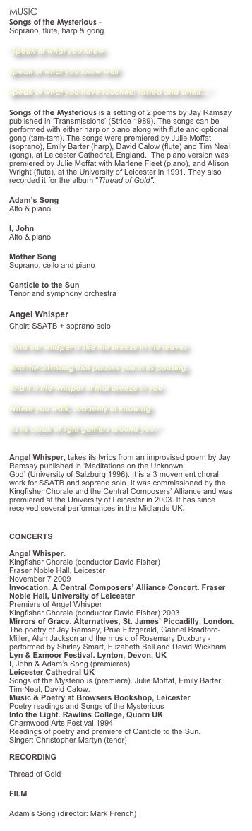MUSIC
Songs of the Mysterious - Listen Soprano, flute, harp & gong
"Speak of what you know
Speak of what you know well
Speak of what you have touched, tasted and smelt..."
Songs of the Mysterious is a setting of 2 poems by Jay Ramsay published in ‘Transmissions’ (Stride 1989). The songs can be performed with either harp or piano along with flute and optional gong (tam-tam). The songs were premiered by Julie Moffat (soprano), Emily Barter (harp), David Calow (flute) and Tim Neal (gong), at Leicester Cathedral, England.  The piano version was premiered by Julie Moffat with Marlene Fleet (piano), and Alison Wright (flute), at the University of Leicester in 1991. They also recorded it for the album "Thread of Gold". 
Adam’s Song Alto & piano
I, John  Alto & piano
Mother Song Soprano, cello and piano 
Canticle to the Sun Tenor and symphony orchestra 
Angel Whisper  Choir: SSATB + soprano solo   "And our whisper is like the breeze in the leaves
And the birdsong that pauses you in its pausing,
And it is the whisper of that breeze in you
Where you walk, suddenly in knowing
As its cloak of light gathers around you."
 Angel Whisper, takes its lyrics from an improvised poem by Jay Ramsay published in ‘Meditations on the Unknown God’ (University of Salzburg 1996). It is a 3 movement choral work for SSATB and soprano solo. It was commissioned by the Kingfisher Chorale and the Central Composers’ Alliance and was premiered at the University of Leicester in 2003. It has since received several performances in the Midlands UK. Read more and listen....
CONCERTS  Angel Whisper. Kingfisher Chorale (conductor David Fisher)  Fraser Noble Hall, Leicester November 7 2009 Invocation. A Central Composers’ Alliance Concert. Fraser Noble Hall, University of Leicester Premiere of Angel Whisper Kingfisher Chorale (conductor David Fisher) 2003 Mirrors of Grace. Alternatives, St. James’ Piccadilly, London. The poetry of Jay Ramsay, Prue Fitzgerald, Gabriel Bradford-Miller, Alan Jackson and the music of Rosemary Duxbury - performed by Shirley Smart, Elizabeth Bell and David Wickham Lyn & Exmoor Festival. Lynton, Devon, UK I, John & Adam’s Song (premieres) Leicester Cathedral UK Songs of the Mysterious (premiere). Julie Moffat, Emily Barter, Tim Neal, David Calow. Music & Poetry at Browsers Bookshop, Leicester Poetry readings and Songs of the Mysterious  Into the Light. Rawlins College, Quorn UK Charnwood Arts Festival 1994 Readings of poetry and premiere of Canticle to the Sun.  Singer: Christopher Martyn (tenor)  RECORDING  Thread of Gold 
FILM
Adam’s Song (director: Mark French) 